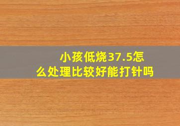 小孩低烧37.5怎么处理比较好能打针吗