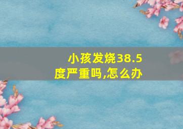 小孩发烧38.5度严重吗,怎么办