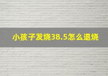 小孩子发烧38.5怎么退烧