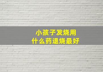 小孩子发烧用什么药退烧最好