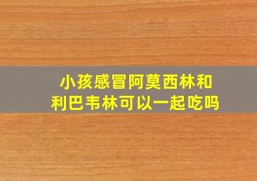 小孩感冒阿莫西林和利巴韦林可以一起吃吗