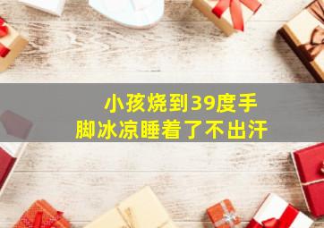 小孩烧到39度手脚冰凉睡着了不出汗