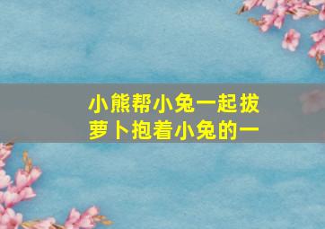 小熊帮小兔一起拔萝卜抱着小兔的一