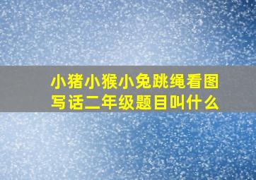 小猪小猴小兔跳绳看图写话二年级题目叫什么