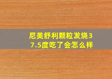 尼美舒利颗粒发烧37.5度吃了会怎么样