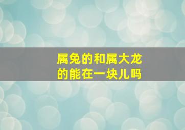 属兔的和属大龙的能在一块儿吗