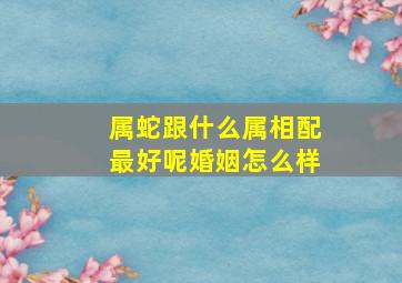 属蛇跟什么属相配最好呢婚姻怎么样