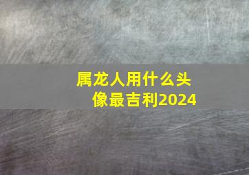 属龙人用什么头像最吉利2024