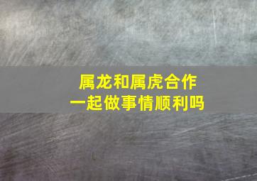 属龙和属虎合作一起做事情顺利吗