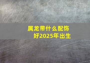 属龙带什么配饰好2025年出生