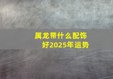 属龙带什么配饰好2025年运势