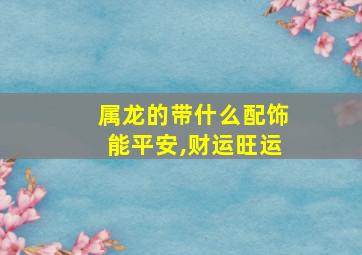 属龙的带什么配饰能平安,财运旺运