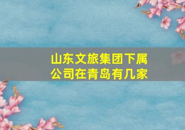 山东文旅集团下属公司在青岛有几家