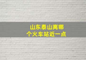 山东泰山离哪个火车站近一点