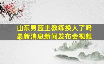 山东男篮主教练换人了吗最新消息新闻发布会视频