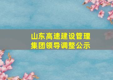 山东高速建设管理集团领导调整公示