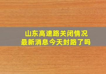 山东高速路关闭情况最新消息今天封路了吗