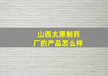 山西太原制药厂的产品怎么样