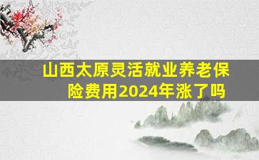 山西太原灵活就业养老保险费用2024年涨了吗