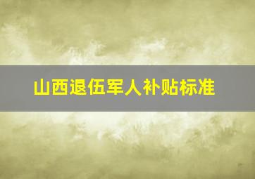 山西退伍军人补贴标准