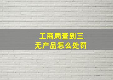 工商局查到三无产品怎么处罚