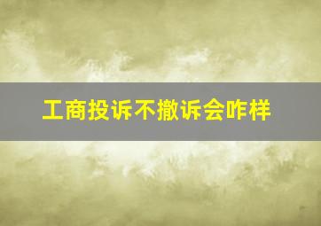 工商投诉不撤诉会咋样