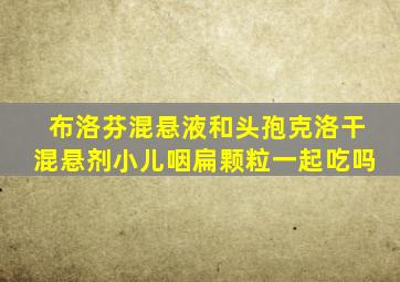 布洛芬混悬液和头孢克洛干混悬剂小儿咽扁颗粒一起吃吗