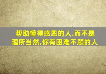 帮助懂得感恩的人.而不是理所当然,你有困难不顾的人