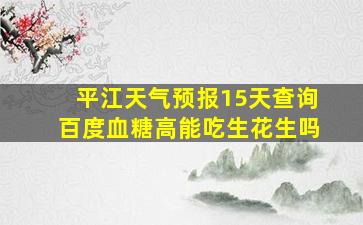 平江天气预报15天查询百度血糖高能吃生花生吗