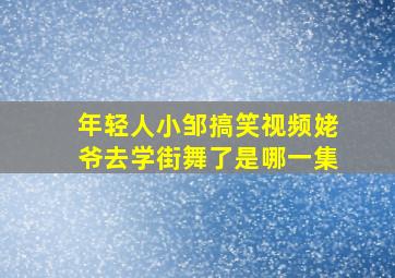 年轻人小邹搞笑视频姥爷去学街舞了是哪一集