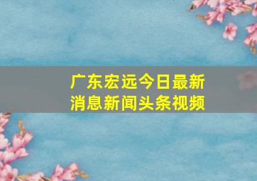 广东宏远今日最新消息新闻头条视频