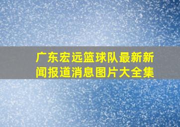 广东宏远篮球队最新新闻报道消息图片大全集