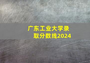 广东工业大学录取分数线2024