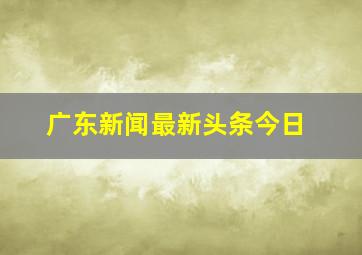 广东新闻最新头条今日