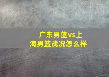 广东男篮vs上海男篮战况怎么样