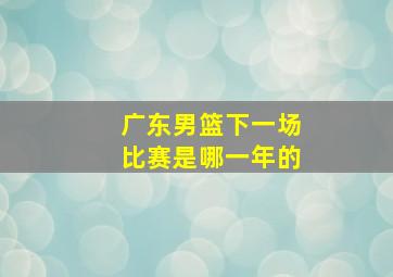 广东男篮下一场比赛是哪一年的