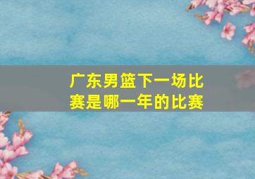 广东男篮下一场比赛是哪一年的比赛