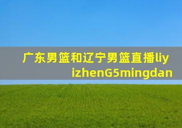 广东男篮和辽宁男篮直播liyizhenG5mingdan