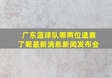 广东篮球队哪两位退赛了呢最新消息新闻发布会