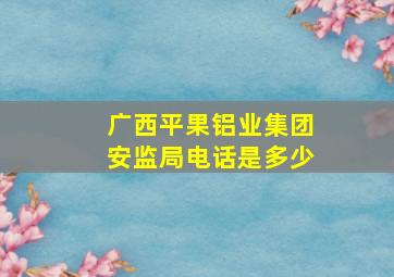 广西平果铝业集团安监局电话是多少