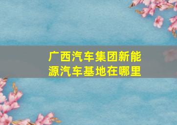 广西汽车集团新能源汽车基地在哪里