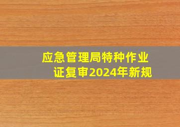 应急管理局特种作业证复审2024年新规