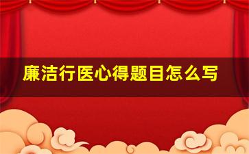 廉洁行医心得题目怎么写