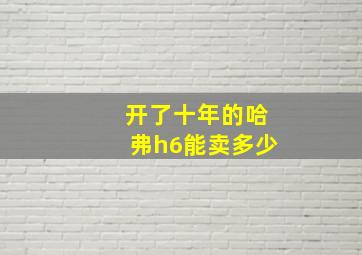 开了十年的哈弗h6能卖多少