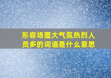 形容场面大气氛热烈人员多的词语是什么意思