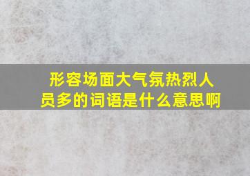 形容场面大气氛热烈人员多的词语是什么意思啊