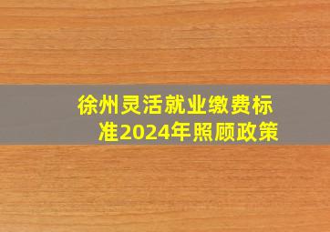 徐州灵活就业缴费标准2024年照顾政策