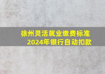 徐州灵活就业缴费标准2024年银行自动扣款