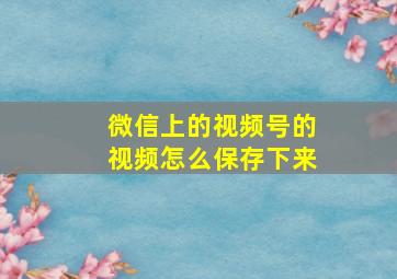 微信上的视频号的视频怎么保存下来