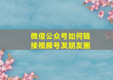 微信公众号如何链接视频号发朋友圈